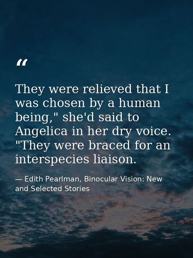 They were relieved that I was chosen by a human being," she'd said to Angelica in her dry voice. "They were braced for a — Edith Pearlman, Binocular Vision: New and Selected Stories