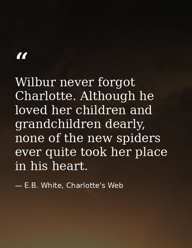Wilbur never forgot Charlotte. Although he loved her children and grandchildren dearly, none of the new spiders ever qui — E.B. White, Charlotte's Web