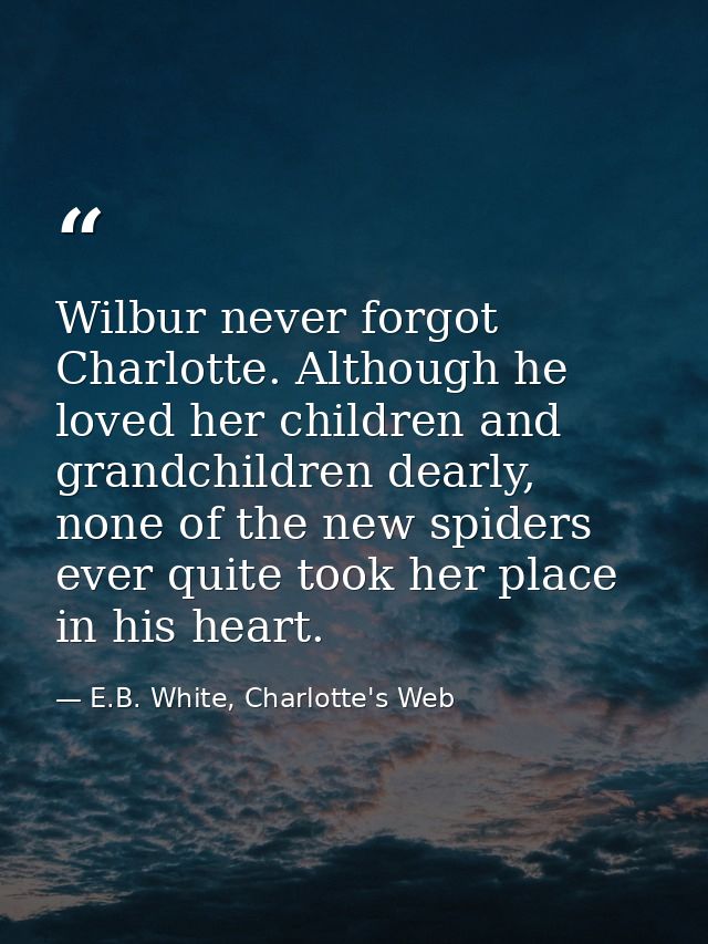 Wilbur never forgot Charlotte. Although he loved her children and grandchildren dearly, none of the new spiders ever qui — E.B. White, Charlotte's Web