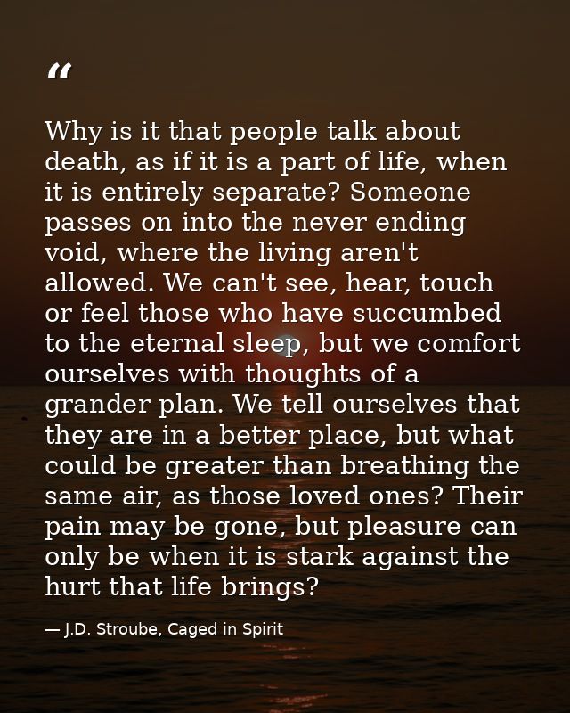 Why is it that people talk about death, as if it is a part of life, when it is entirely separate? Someone passes on into — J.D. Stroube, Caged in Spirit
