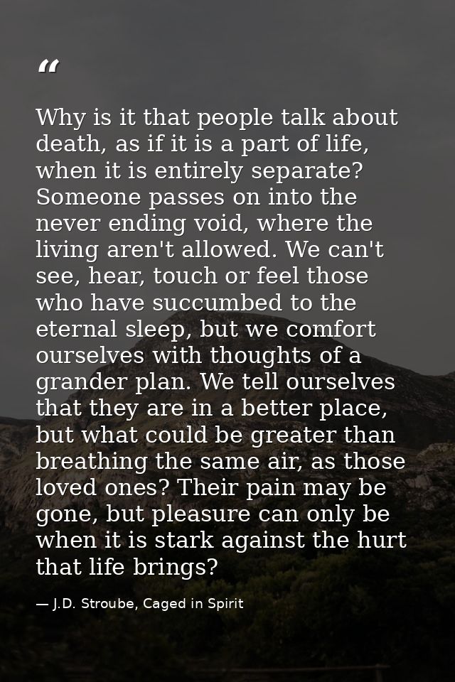 Why is it that people talk about death, as if it is a part of life, when it is entirely separate? Someone passes on into — J.D. Stroube, Caged in Spirit