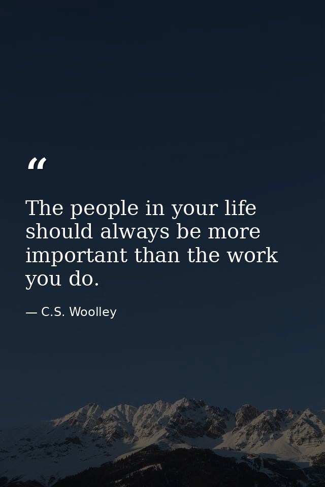 The people in your life should always be more important than the work you do. — C.S. Woolley