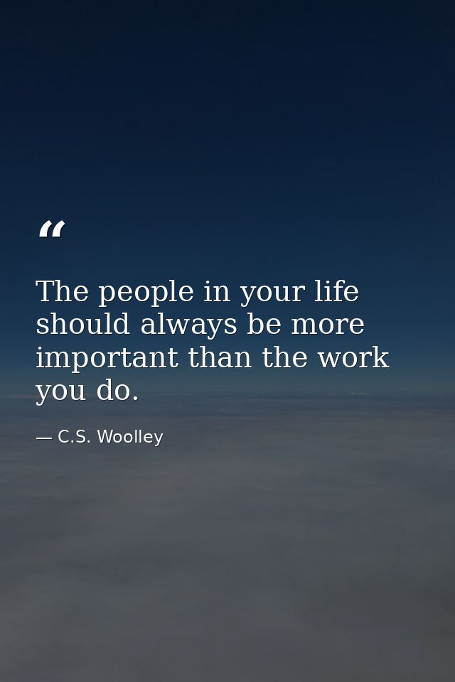 The people in your life should always be more important than the work you do. — C.S. Woolley