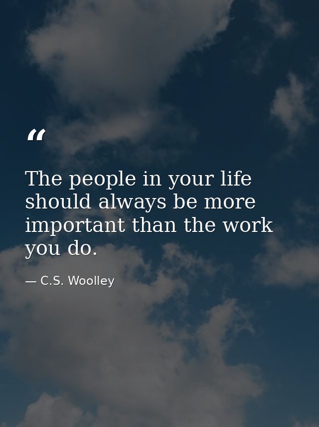 The people in your life should always be more important than the work you do. — C.S. Woolley