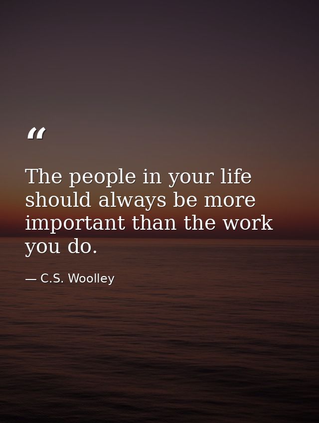 The people in your life should always be more important than the work you do. — C.S. Woolley
