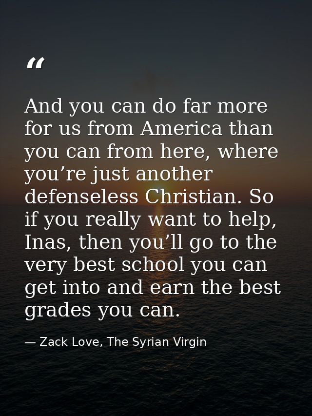 And you can do far more for us from America than you can from here, where you’re just another defenseless Christian. So  — Zack Love, The Syrian Virgin
