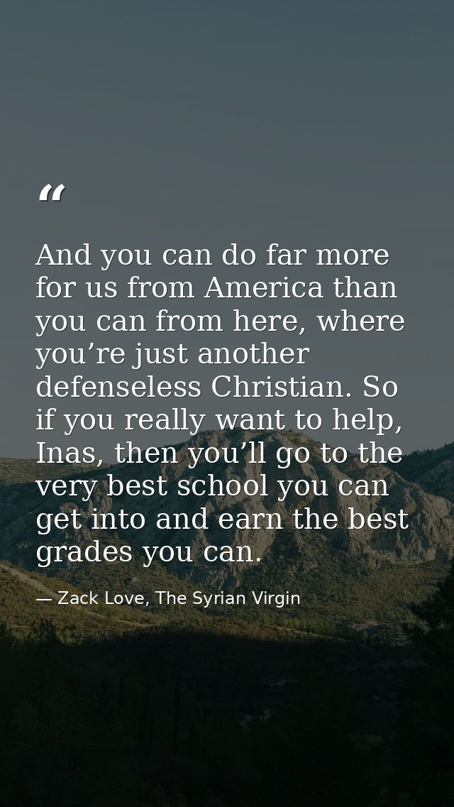 And you can do far more for us from America than you can from here, where you’re just another defenseless Christian. So  — Zack Love, The Syrian Virgin
