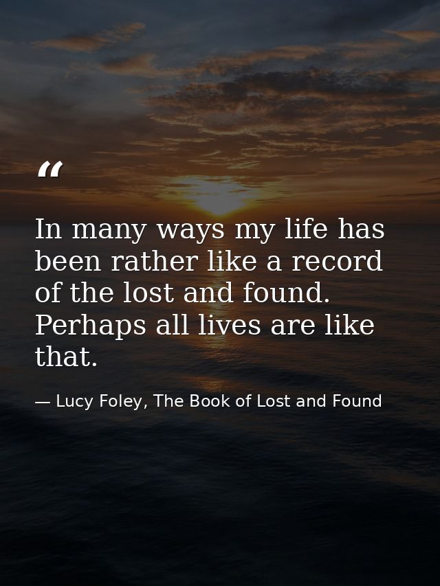 In many ways my life has been rather like a record of the lost and found. Perhaps all lives are like that. — Lucy Foley, The Book of Lost and Found