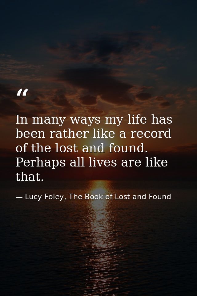 In many ways my life has been rather like a record of the lost and found. Perhaps all lives are like that. — Lucy Foley, The Book of Lost and Found