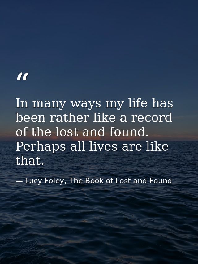 In many ways my life has been rather like a record of the lost and found. Perhaps all lives are like that. — Lucy Foley, The Book of Lost and Found