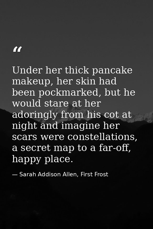 Under her thick pancake makeup, her skin had been pockmarked, but he would stare at her adoringly from his cot at night  — Sarah Addison Allen, First Frost
