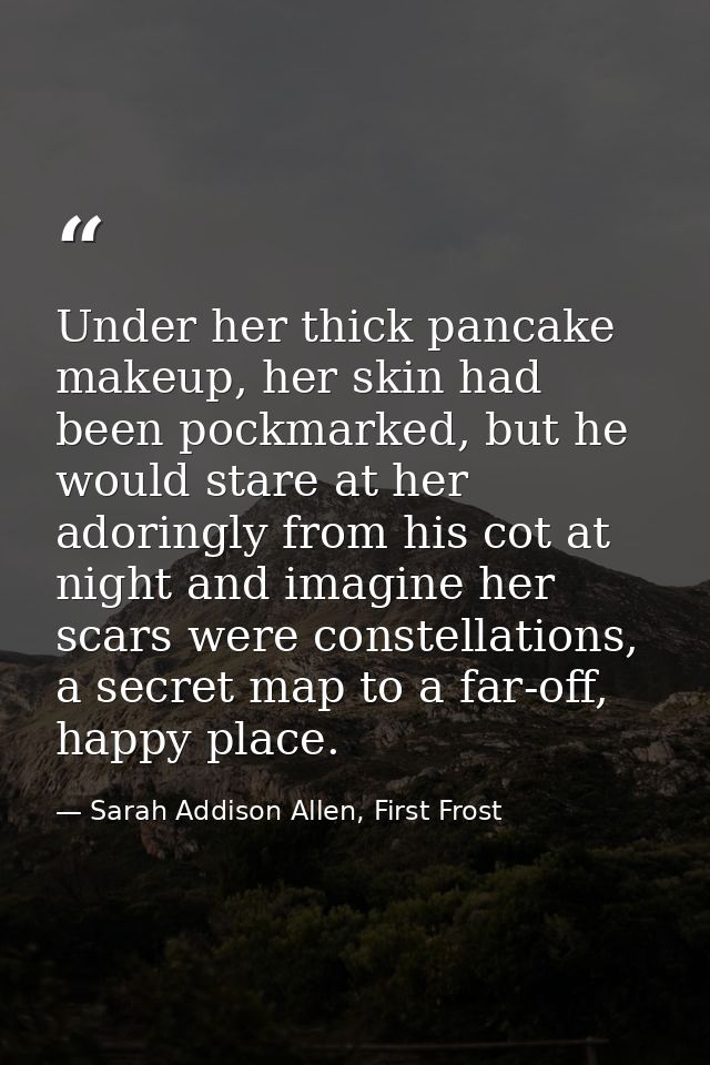 Under her thick pancake makeup, her skin had been pockmarked, but he would stare at her adoringly from his cot at night  — Sarah Addison Allen, First Frost