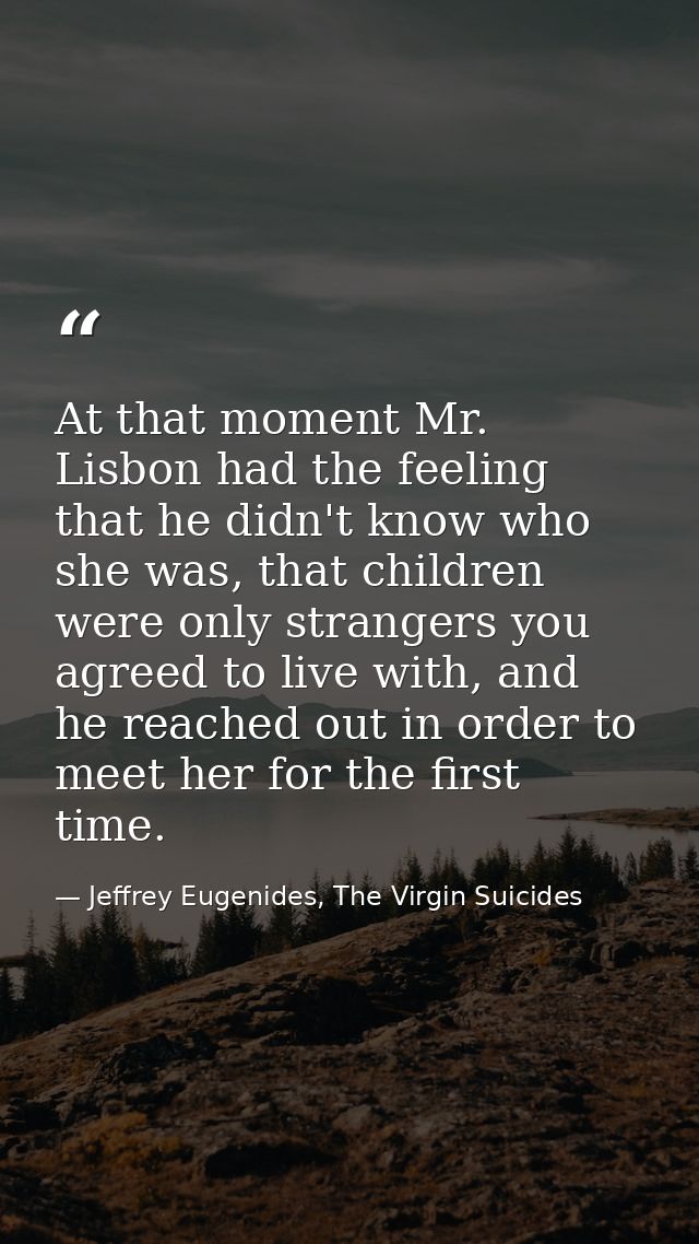 At that moment Mr. Lisbon had the feeling that he didn't know who she was, that children were only strangers you agreed  — Jeffrey Eugenides, The Virgin Suicides