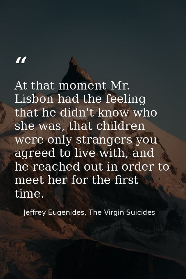 At that moment Mr. Lisbon had the feeling that he didn't know who she was, that children were only strangers you agreed  — Jeffrey Eugenides, The Virgin Suicides