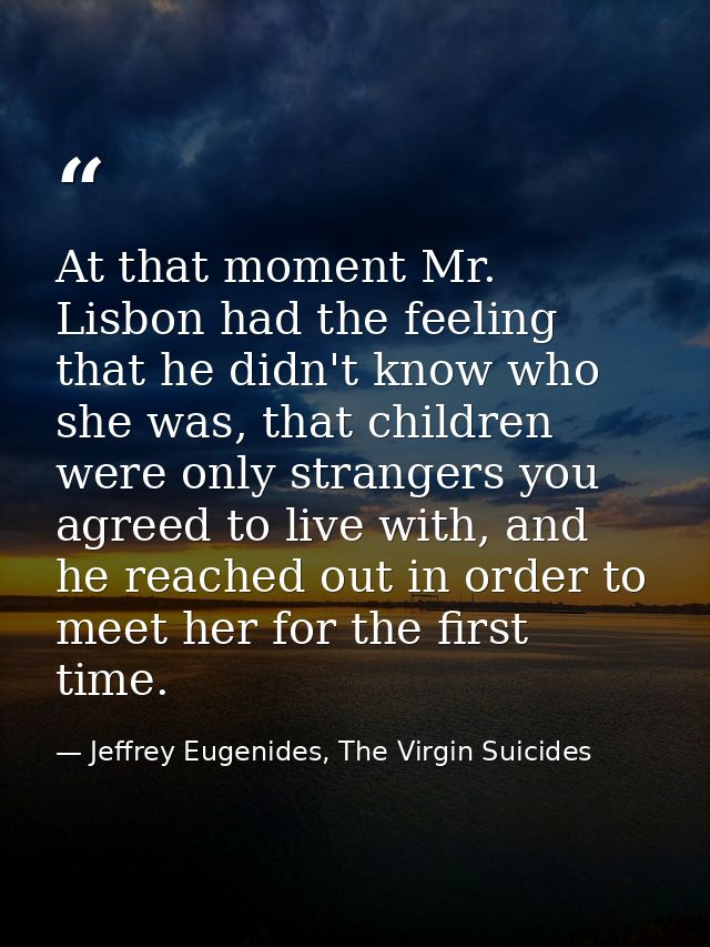 At that moment Mr. Lisbon had the feeling that he didn't know who she was, that children were only strangers you agreed  — Jeffrey Eugenides, The Virgin Suicides