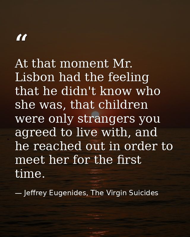 At that moment Mr. Lisbon had the feeling that he didn't know who she was, that children were only strangers you agreed  — Jeffrey Eugenides, The Virgin Suicides