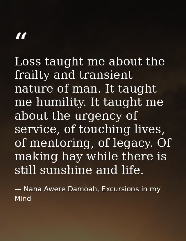 Loss taught me about the frailty and transient nature of man. It taught me humility. It taught me about the urgency of s — Nana Awere Damoah, Excursions in my Mind