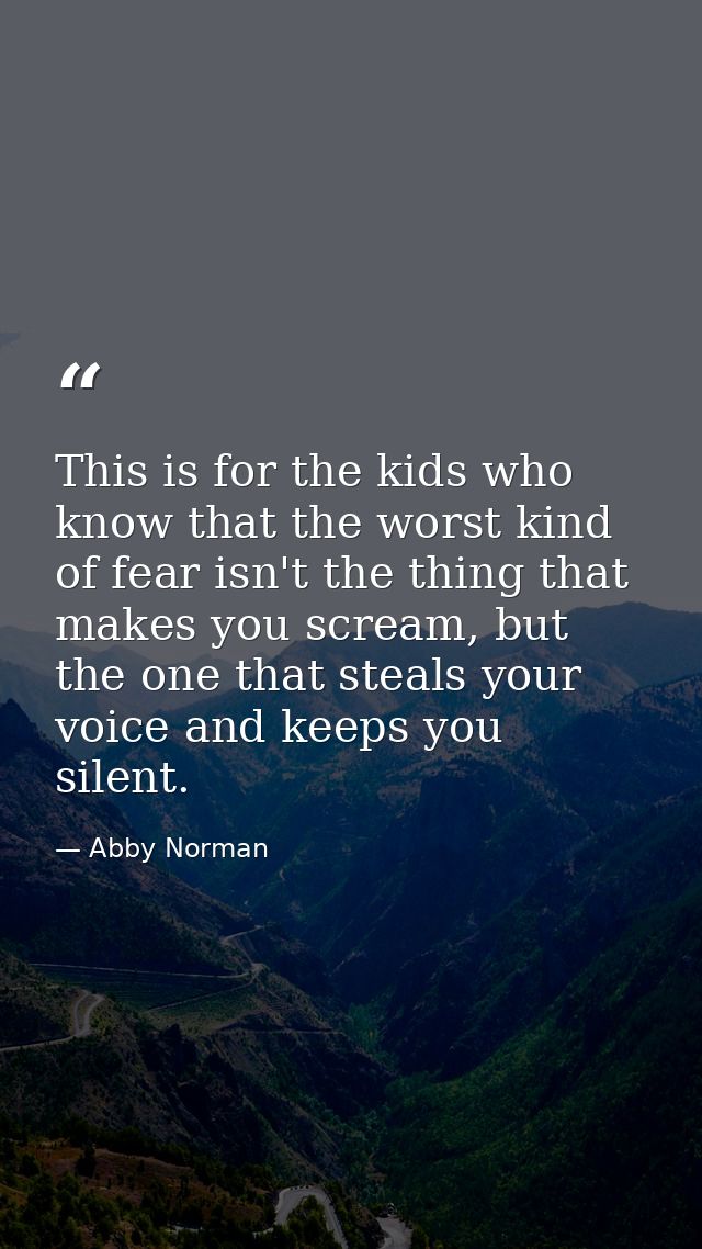 This is for the kids who know that the worst kind of fear isn't the thing that makes you scream, but the one that steals — Abby Norman
