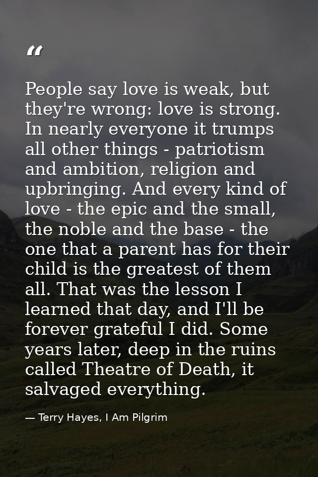 People say love is weak, but they're wrong: love is strong. In nearly everyone it trumps all other things - patriotism a — Terry Hayes, I Am Pilgrim