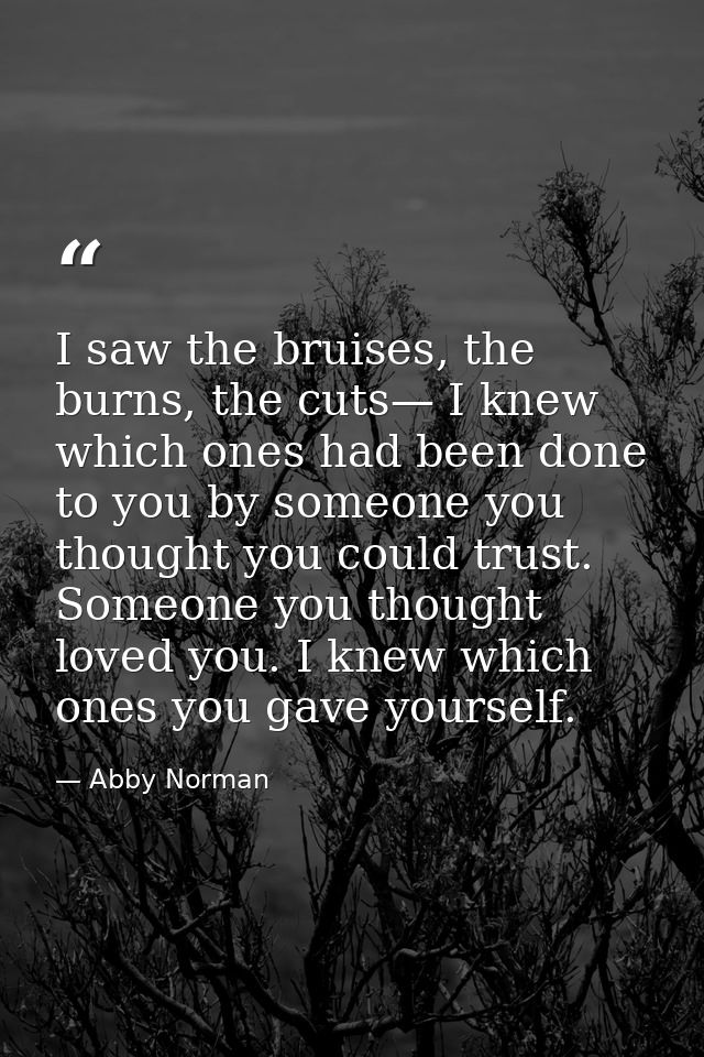 I saw the bruises, the burns, the cuts— I knew which ones had been done to you by someone you thought you could trust. S — Abby Norman