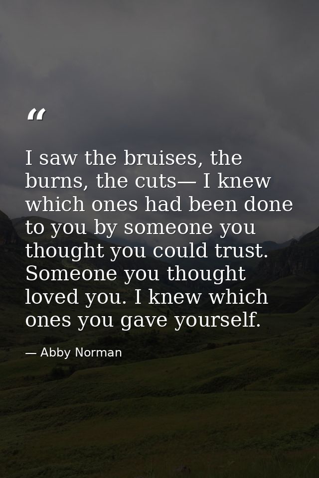I saw the bruises, the burns, the cuts— I knew which ones had been done to you by someone you thought you could trust. S — Abby Norman