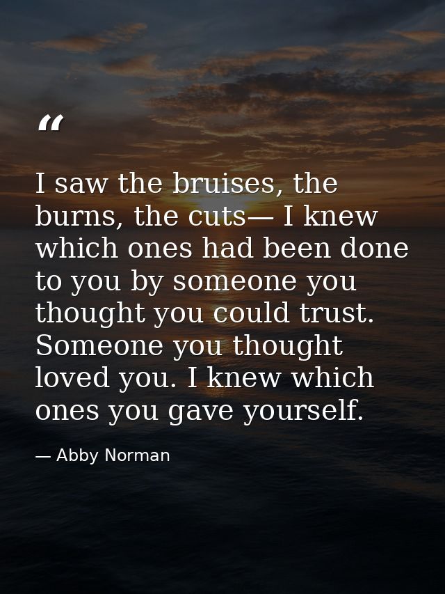 I saw the bruises, the burns, the cuts— I knew which ones had been done to you by someone you thought you could trust. S — Abby Norman