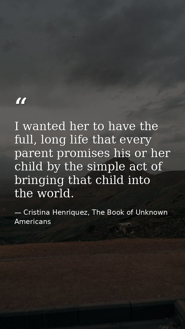 I wanted her to have the full, long life that every parent promises his or her child by the simple act of bringing that  — Cristina Henriquez, The Book of Unknown Americans
