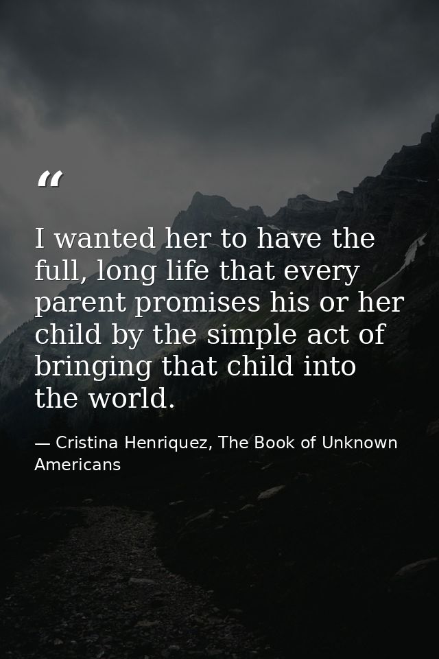 I wanted her to have the full, long life that every parent promises his or her child by the simple act of bringing that  — Cristina Henriquez, The Book of Unknown Americans