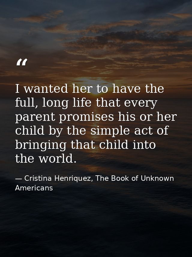 I wanted her to have the full, long life that every parent promises his or her child by the simple act of bringing that  — Cristina Henriquez, The Book of Unknown Americans