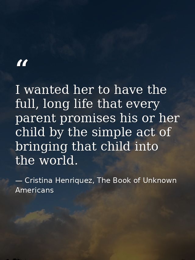 I wanted her to have the full, long life that every parent promises his or her child by the simple act of bringing that  — Cristina Henriquez, The Book of Unknown Americans