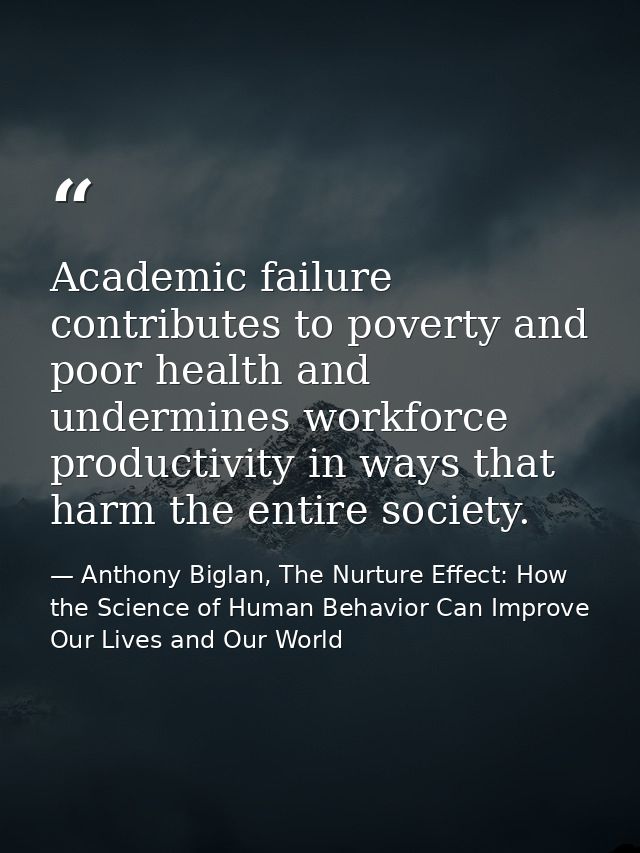 Academic failure contributes to poverty and poor health and undermines workforce productivity in ways that harm the enti — Anthony Biglan, The Nurture Effect: How the Science of Human Behavior Can Improve Our Lives and Our World