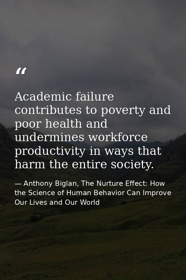 Academic failure contributes to poverty and poor health and undermines workforce productivity in ways that harm the enti — Anthony Biglan, The Nurture Effect: How the Science of Human Behavior Can Improve Our Lives and Our World