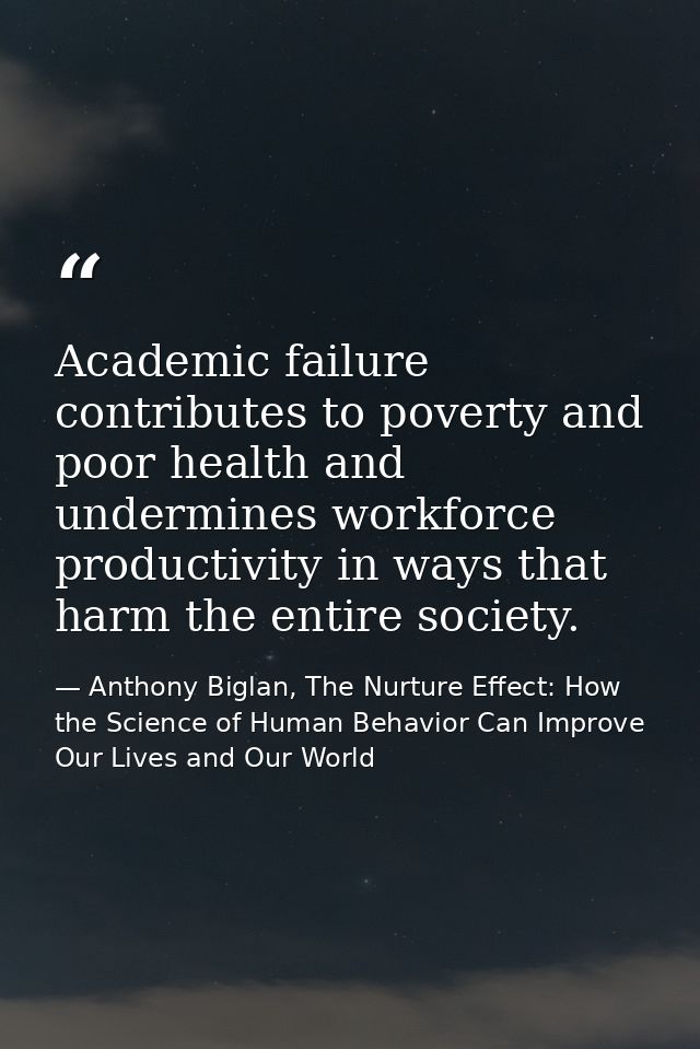 Academic failure contributes to poverty and poor health and undermines workforce productivity in ways that harm the enti — Anthony Biglan, The Nurture Effect: How the Science of Human Behavior Can Improve Our Lives and Our World