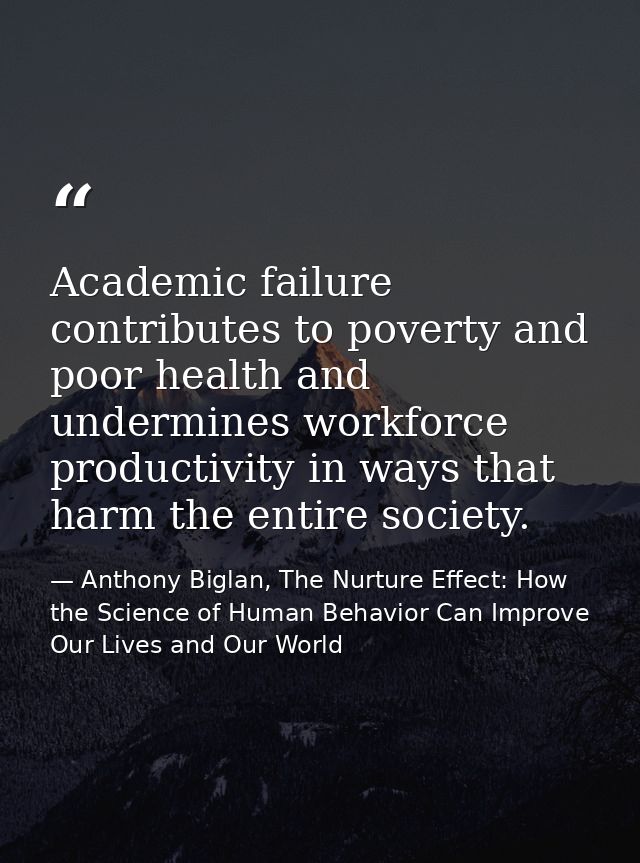 Academic failure contributes to poverty and poor health and undermines workforce productivity in ways that harm the enti — Anthony Biglan, The Nurture Effect: How the Science of Human Behavior Can Improve Our Lives and Our World