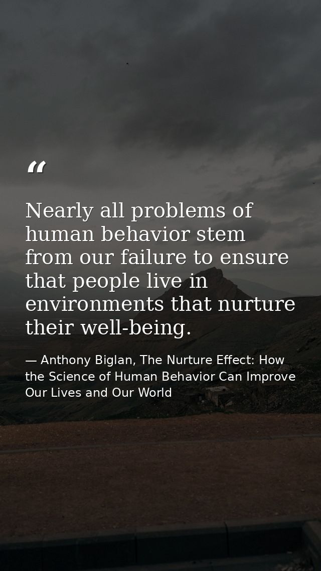 Nearly all problems of human behavior stem from our failure to ensure that people live in environments that nurture thei — Anthony Biglan, The Nurture Effect: How the Science of Human Behavior Can Improve Our Lives and Our World