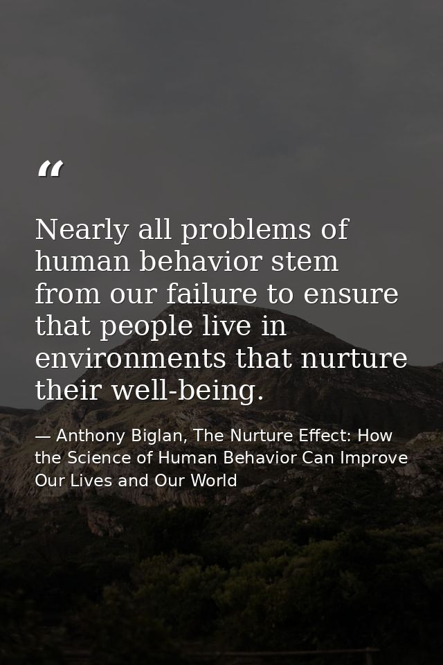Nearly all problems of human behavior stem from our failure to ensure that people live in environments that nurture thei — Anthony Biglan, The Nurture Effect: How the Science of Human Behavior Can Improve Our Lives and Our World