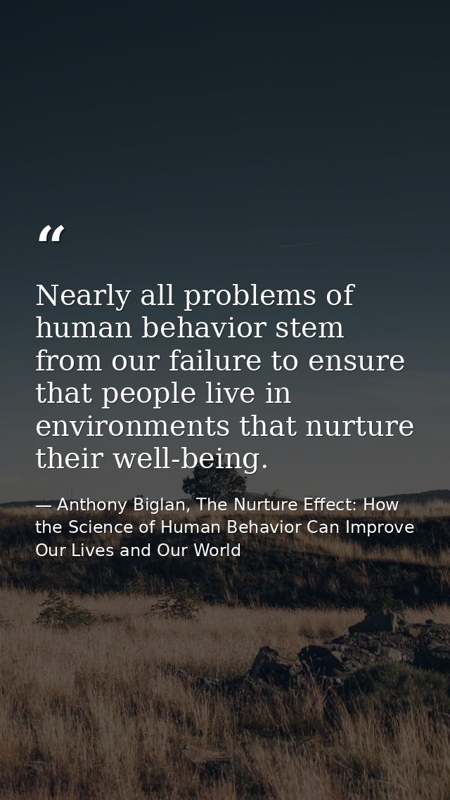 Nearly all problems of human behavior stem from our failure to ensure that people live in environments that nurture thei — Anthony Biglan, The Nurture Effect: How the Science of Human Behavior Can Improve Our Lives and Our World