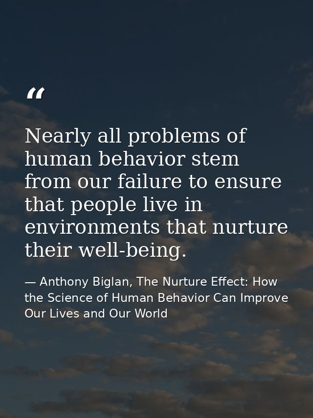 Nearly all problems of human behavior stem from our failure to ensure that people live in environments that nurture thei — Anthony Biglan, The Nurture Effect: How the Science of Human Behavior Can Improve Our Lives and Our World