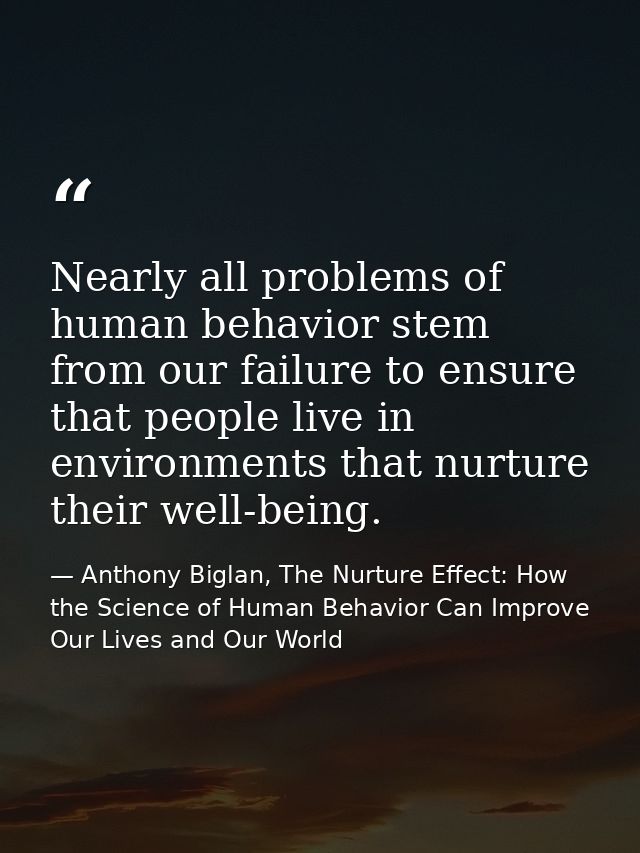 Nearly all problems of human behavior stem from our failure to ensure that people live in environments that nurture thei — Anthony Biglan, The Nurture Effect: How the Science of Human Behavior Can Improve Our Lives and Our World