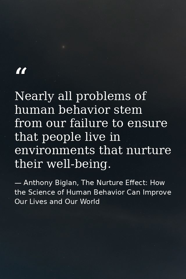 Nearly all problems of human behavior stem from our failure to ensure that people live in environments that nurture thei — Anthony Biglan, The Nurture Effect: How the Science of Human Behavior Can Improve Our Lives and Our World
