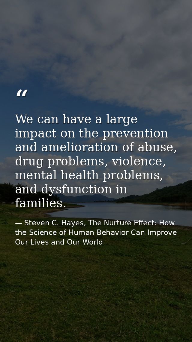 We can have a large impact on the prevention and amelioration of abuse, drug problems, violence, mental health problems, — Steven C. Hayes, The Nurture Effect: How the Science of Human Behavior Can Improve Our Lives and Our World