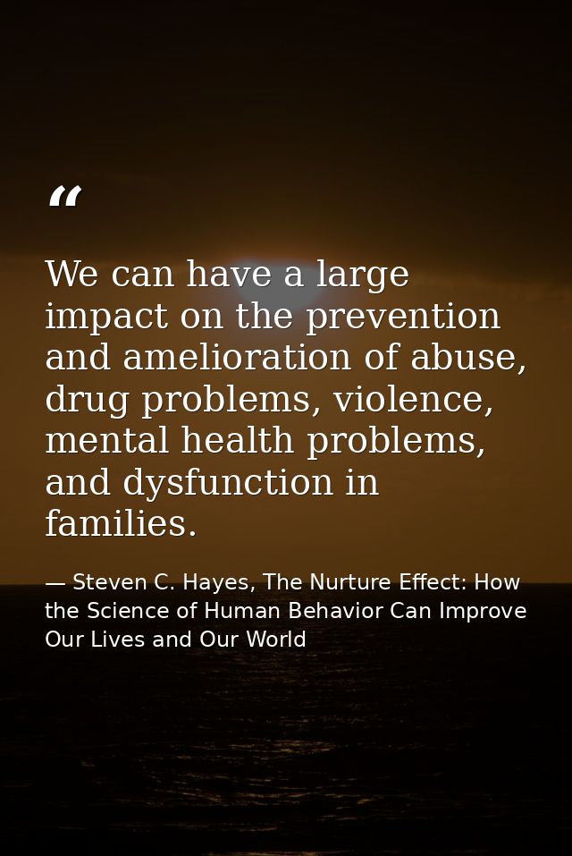 We can have a large impact on the prevention and amelioration of abuse, drug problems, violence, mental health problems, — Steven C. Hayes, The Nurture Effect: How the Science of Human Behavior Can Improve Our Lives and Our World