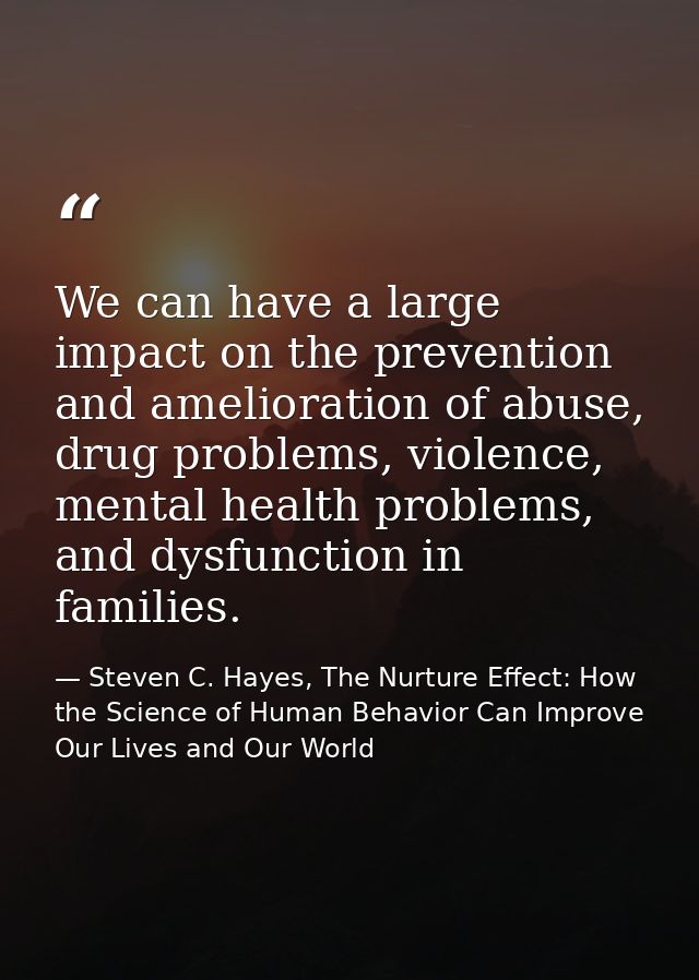 We can have a large impact on the prevention and amelioration of abuse, drug problems, violence, mental health problems, — Steven C. Hayes, The Nurture Effect: How the Science of Human Behavior Can Improve Our Lives and Our World