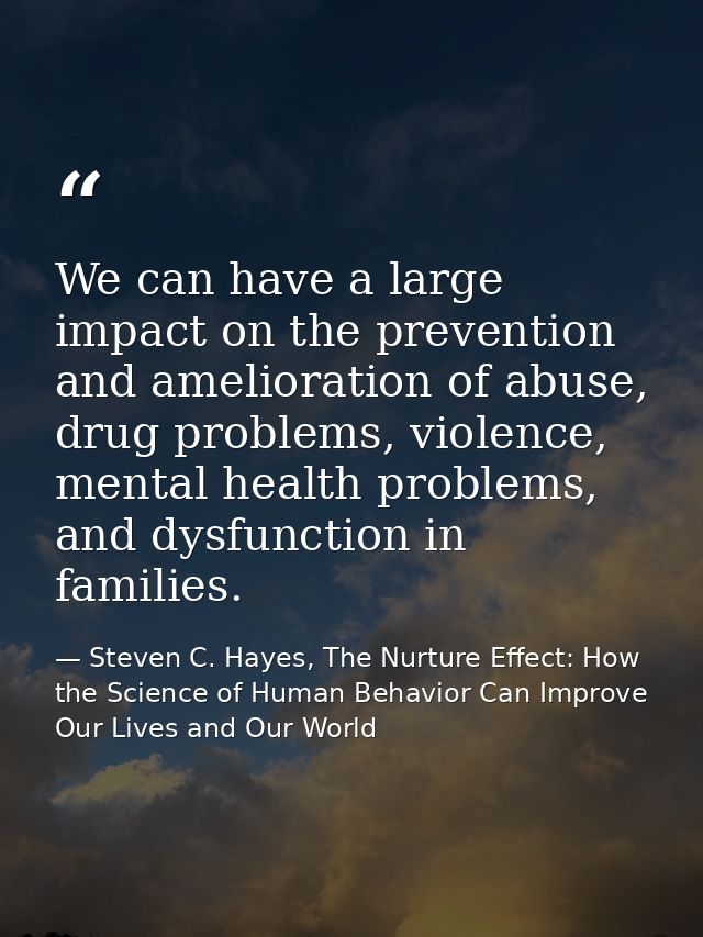 We can have a large impact on the prevention and amelioration of abuse, drug problems, violence, mental health problems, — Steven C. Hayes, The Nurture Effect: How the Science of Human Behavior Can Improve Our Lives and Our World