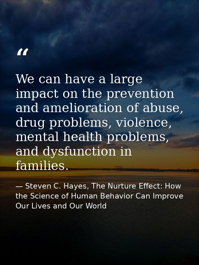We can have a large impact on the prevention and amelioration of abuse, drug problems, violence, mental health problems, — Steven C. Hayes, The Nurture Effect: How the Science of Human Behavior Can Improve Our Lives and Our World