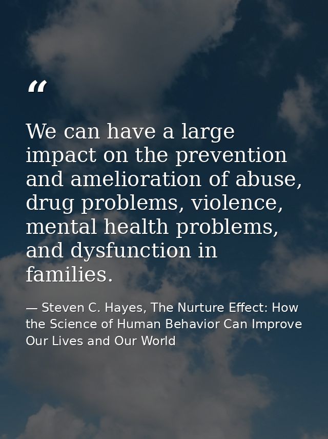 We can have a large impact on the prevention and amelioration of abuse, drug problems, violence, mental health problems, — Steven C. Hayes, The Nurture Effect: How the Science of Human Behavior Can Improve Our Lives and Our World