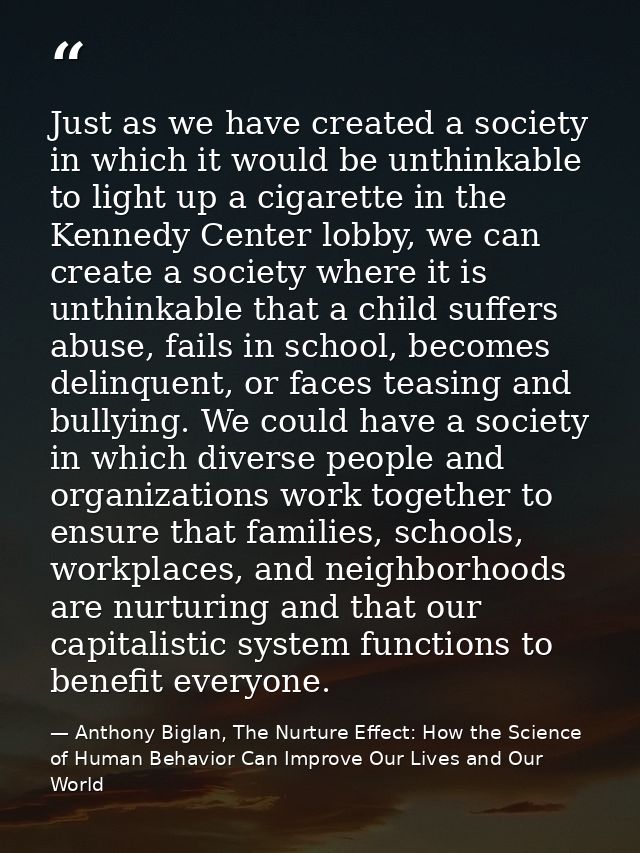 Just as we have created a society in which it would be unthinkable to light up a cigarette in the Kennedy Center lobby,  — Anthony Biglan, The Nurture Effect: How the Science of Human Behavior Can Improve Our Lives and Our World