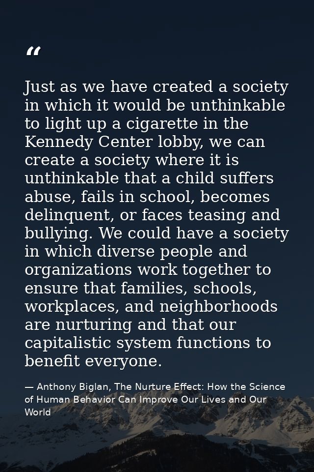 Just as we have created a society in which it would be unthinkable to light up a cigarette in the Kennedy Center lobby,  — Anthony Biglan, The Nurture Effect: How the Science of Human Behavior Can Improve Our Lives and Our World