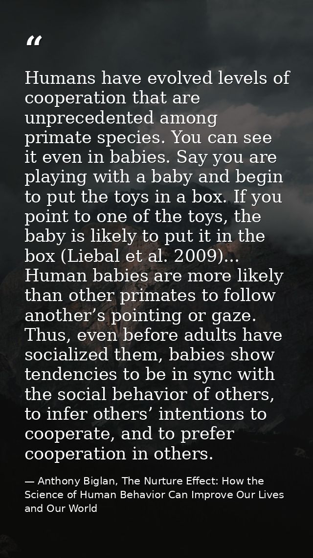 Humans have evolved levels of cooperation that are unprecedented among primate species. You can see it even in babies. S — Anthony Biglan, The Nurture Effect: How the Science of Human Behavior Can Improve Our Lives and Our World