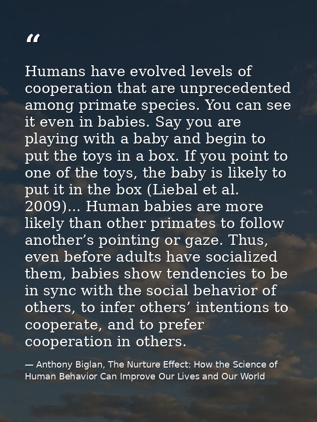 Humans have evolved levels of cooperation that are unprecedented among primate species. You can see it even in babies. S — Anthony Biglan, The Nurture Effect: How the Science of Human Behavior Can Improve Our Lives and Our World